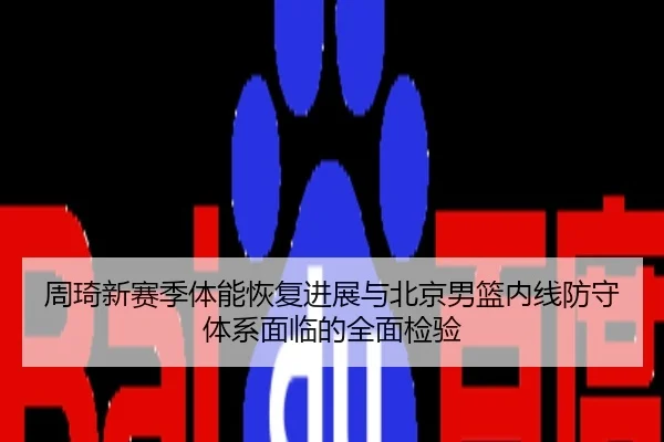 周琦新赛季体能恢复进展与北京男篮内线防守体系面临的全面检验